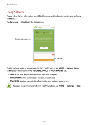 Page 107Applications
107
Using S Health
You can view the key information from S Health menus and trackers to monitor your wellness 
and fitness.
Tap 
Samsung → S Health on the Apps screen.
Trackers
Goals and programmes
To add trackers, goals, or programmes to the S Health screen, tap MORE → Manage items, 
and then select items under the 
TRACKERS, GOALS, or PROGRAMMES tab.
•	GOALS: Set your daily fitness goals and view your progress.
•	PROGRAMMES: Use customisable exercise programmes.
•	TRACKERS: Monitor your...