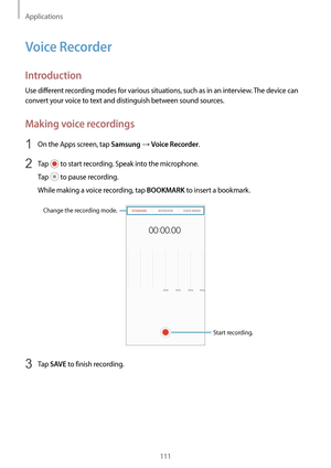 Page 111Applications
111
Voice Recorder
Introduction
Use different recording modes for various situations, such as in an interview. The device can 
convert your voice to text and distinguish between sound sources.
Making voice recordings
1 On the Apps screen, tap Samsung → Voice Recorder.
2 Tap  to start recording. Speak into the microphone.
Tap 
 to pause recording.
While making a voice recording, tap 
BOOKMARK to insert a bookmark.
Change the recording mode.
Start recording.
3 Tap SAVE to finish recording.   