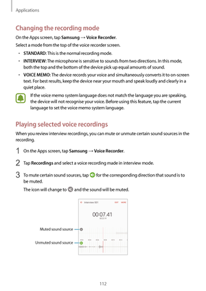 Page 112Applications
112
Changing the recording mode
On the Apps screen, tap Samsung → Voice Recorder.
Select a mode from the top of the voice recorder screen.
•	STANDARD: This is the normal recording mode.
•	INTERVIEW: The microphone is sensitive to sounds from two directions. In this mode, 
both the top and the bottom of the device pick up equal amounts of sound.
•	VOICE MEMO: The device records your voice and simultaneously converts it to on-screen 
text. For best results, keep the device near your mouth and...