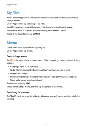 Page 113Applications
113
My Files
Access and manage various files stored in the device or in other locations, such as cloud 
storage services.
On the Apps screen, tap 
Samsung → My Files.
View files by category or view files stored in the device or a cloud storage service.
To check the status of used and available memory, tap 
STORAGE USAGE.
To search for files or folders, tap 
SEARCH.
Memo
Create memos and organise them by category.
On the Apps screen, tap 
Memo.
Composing memos
Tap  on the memos list and enter...