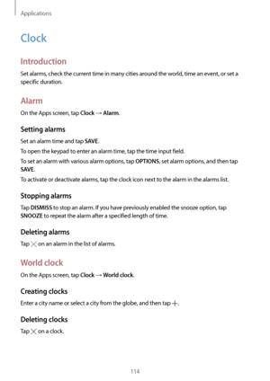 Page 114Applications
114
Clock
Introduction
Set alarms, check the current time in many cities around the world, time an event, or set a 
specific duration.
Alarm
On the Apps screen, tap Clock → Alarm.
Setting alarms
Set an alarm time and tap SAVE.
To open the keypad to enter an alarm time, tap the time input field.
To set an alarm with various alarm options, tap 
OPTIONS, set alarm options, and then tap 
SAVE.
To activate or deactivate alarms, tap the clock icon next to the alarm in the alarms list.
Stopping...