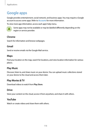 Page 116Applications
116
Google apps
Google provides entertainment, social network, and business apps. You may require a Google 
account to access some apps. Refer to Accounts for more information.
To view more app information, access each app’s help menu.
Some apps may not be available or may be labelled differently depending on the 
region or service provider.
Chrome
Search for information and browse webpages.
Gmail
Send or receive emails via the Google Mail service.
Maps
Find your location on the map, search...