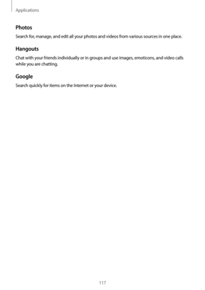 Page 117Applications
117
Photos
Search for, manage, and edit all your photos and videos from various sources in one place.
Hangouts
Chat with your friends individually or in groups and use images, emoticons, and video calls 
while you are chatting.
Google
Search quickly for items on the Internet or your device.  