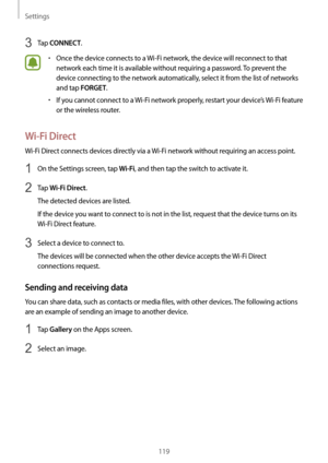 Page 119Settings
119
3 Tap CONNECT.
•	Once the device connects to a Wi-Fi network, the device will reconnect to that 
network each time it is available without requiring a password. To prevent the 
device connecting to the network automatically, select it from the list of networks 
and tap 
FORGET.
•	If you cannot connect to a  Wi-Fi network properly, restart your device’s  Wi-Fi feature 
or the wireless router.
Wi-Fi Direct
Wi-Fi Direct connects devices directly via a  Wi-Fi network without requiring an access...