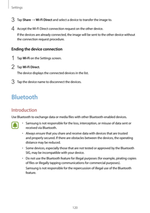 Page 120Settings
120
3 Tap Share → Wi-Fi Direct and select a device to transfer the image to.
4 Accept the Wi-Fi Direct connection request on the other device.
If the devices are already connected, the image will be sent to the other device without 
the connection request procedure.
Ending the device connection
1 Tap Wi-Fi on the Settings screen.
2 Tap Wi-Fi Direct.
The device displays the connected devices in the list.
3 Tap the device name to disconnect the devices.
Bluetooth
Introduction
Use Bluetooth to...