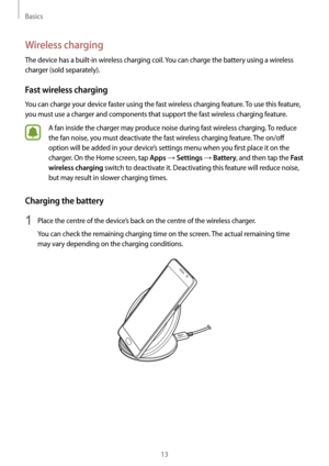 Page 13Basics
13
Wireless charging
The device has a built-in wireless charging coil. You can charge the battery using a wireless 
charger (sold separately).
Fast wireless charging
You can charge your device faster using the fast wireless charging feature. To use this feature, 
you must use a charger and components that support the fast wireless charging feature.
A fan inside the charger may produce noise during fast wireless charging. To reduce 
the fan noise, you must deactivate the fast wireless charging...