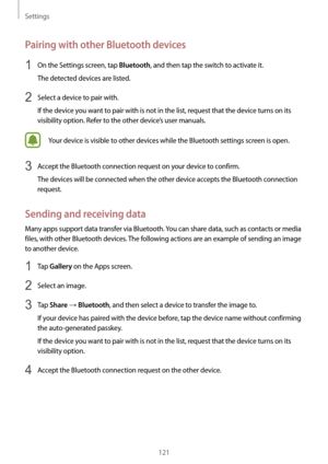 Page 121Settings
121
Pairing with other Bluetooth devices
1 On the Settings screen, tap Bluetooth, and then tap the switch to activate it.
The detected devices are listed.
2 Select a device to pair with.
If the device you want to pair with is not in the list, request that the device turns on its 
visibility option. Refer to the other device’s user manuals.
Your device is visible to other devices while the Bluetooth settings screen is open.
3 Accept the Bluetooth connection request on your device to confirm.
The...