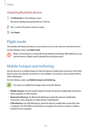 Page 122Settings
122
Unpairing Bluetooth devices
1 Tap Bluetooth on the Settings screen.
The device displays the paired devices in the list.
2 Tap  next to the device name to unpair.
3 Tap Unpair.
Flight mode
This disables all wireless functions on your device. You can use only non-network services.
On the Settings screen, tap 
Flight mode.
Make sure the device is turned off during takeoff and landing. After takeoff, you can 
use the device in flight mode if allowed by aircraft personnel.
Mobile hotspot and...