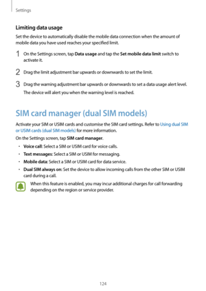 Page 124Settings
124
Limiting data usage
Set the device to automatically disable the mobile data connection when the amount of 
mobile data you have used reaches your specified limit.
1 On the Settings screen, tap Data usage and tap the Set mobile data limit switch to 
activate it.
2 Drag the limit adjustment bar upwards or downwards to set the limit.
3 Drag the warning adjustment bar upwards or downwards to set a data usage alert level.
The device will alert you when the warning level is reached.
SIM card...