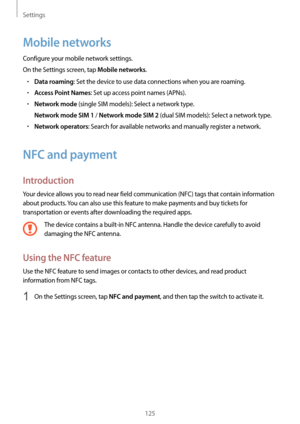 Page 125Settings
125
Mobile networks
Configure your mobile network settings.
On the Settings screen, tap 
Mobile networks.
•	Data roaming: Set the device to use data connections when you are roaming.
•	Access Point Names: Set up access point names (APNs).
•	Network mode (single SIM models): Select a network type.
Network mode SIM 1 / Network mode SIM 2 (dual SIM models): Select a network type.
•	Network operators: Search for available networks and manually register a network.
NFC and payment
Introduction
Your...