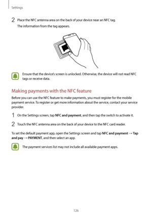 Page 126Settings
126
2 Place the NFC antenna area on the back of your device near an NFC tag.
The information from the tag appears.
Ensure that the device’s screen is unlocked. Otherwise, the device will not read NFC 
tags or receive data.
Making payments with the NFC feature
Before you can use the NFC feature to make payments, you must register for the mobile 
payment service. To register or get more information about the service, contact your service 
provider.
1 On the Settings screen, tap NFC and payment,...