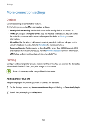 Page 128Settings
128
More connection settings
Options
Customise settings to control other features.
On the Settings screen, tap 
More connection settings.
•	Nearby device scanning: Set the device to scan for nearby devices to connect to.
•	Printing: Configure settings for printer plug-ins installed on the device. You can search 
for available printers or add one manually to print files. Refer to Printing for more 
information.
•	MirrorLink: Use the MirrorLink feature to control your device’s MirrorLink apps on...