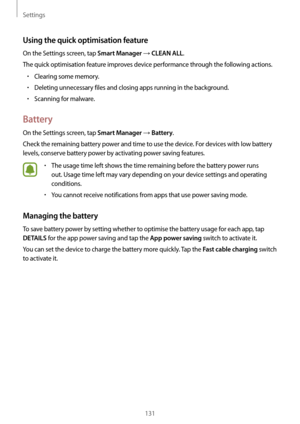 Page 131Settings
131
Using the quick optimisation feature
On the Settings screen, tap Smart Manager → CLEAN ALL.
The quick optimisation feature improves device performance through the following actions.
•	Clearing some memory.
•	Deleting unnecessary files and closing apps running in the background.
•	Scanning for malware.
Battery
On the Settings screen, tap Smart Manager → Battery.
Check the remaining battery power and time to use the device. For devices with low battery 
levels, conserve battery power by...