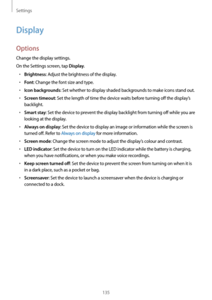 Page 135Settings
135
Display
Options
Change the display settings.
On the Settings screen, tap 
Display.
•	Brightness: Adjust the brightness of the display.
•	Font: Change the font size and type.
•	Icon backgrounds: Set whether to display shaded backgrounds to make icons stand out.
•	Screen timeout: Set the length of time the device waits before turning off the display’s 
backlight.
•	Smart stay: Set the device to prevent the display backlight from turning off while you are 
looking at the display.
•	Always on...