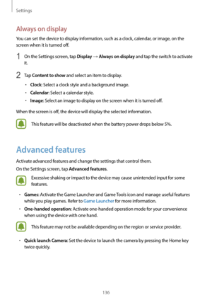 Page 136Settings
136
Always on display
You can set the device to display information, such as a clock, calendar, or image, on the 
screen when it is turned off.
1 On the Settings screen, tap Display → Always on display and tap the switch to activate 
it.
2 Tap Content to show and select an item to display.
•	Clock: Select a clock style and a background image.
•	Calendar: Select a calendar style.
•	Image: Select an image to display on the screen when it is turned off.
When the screen is off, the device will...