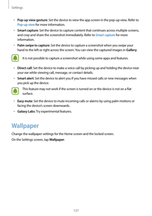 Page 137Settings
137
•	Pop-up view gesture: Set the device to view the app screen in the pop-up view. Refer to 
Pop-up view for more information.
•	Smart capture: Set the device to capture content that continues across multiple screens, 
and crop and share the screenshot immediately. Refer to Smart capture for more 
information.
•	Palm swipe to capture: Set the device to capture a screenshot when you swipe your 
hand to the left or right across the screen. You can view the captured images in 
Gallery.
It is not...