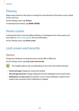 Page 138Settings
138
Themes
Apply various themes to the device to change the visual elements of the Home screen, locked 
screen, and icons.
On the Settings screen, tap 
Themes.
To download more themes, tap 
MORE THEMES.
Home screen
Customise the Home screen by adding, deleting, or rearranging Home screen panels, and 
more. Refer to Home screen options for more information.
On the Settings screen, tap 
Home screen.
Lock screen and security
Options
Change the settings for securing the device and the SIM or USIM...
