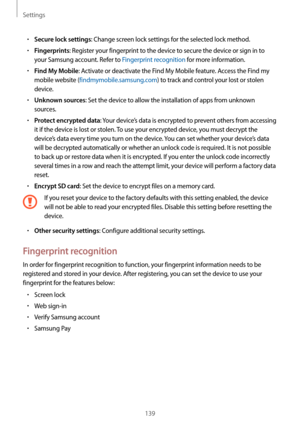 Page 139Settings
139
•	Secure lock settings: Change screen lock settings for the selected lock method.
•	Fingerprints: Register your fingerprint to the device to secure the device or sign in to 
your Samsung account. Refer to Fingerprint recognition for more information.
•	Find My Mobile: Activate or deactivate the Find My Mobile feature. Access the Find my 
mobile website (findmymobile.samsung.com) to track and control your lost or stolen 
device.
•	Unknown sources: Set the device to allow the installation of...