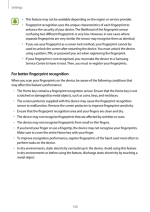 Page 140Settings
140
•	This feature may not be available depending on the region or service provider.
•	Fingerprint recognition uses the unique characteristics of each fingerprint to 
enhance the security of your device. The likelihood of the fingerprint sensor 
confusing two different fingerprints is very low. However, in rare cases where 
separate fingerprints are very similar the sensor may recognise them as identical.
•	If you use your fingerprint as a screen lock method, your fingerprint cannot be 
used to...