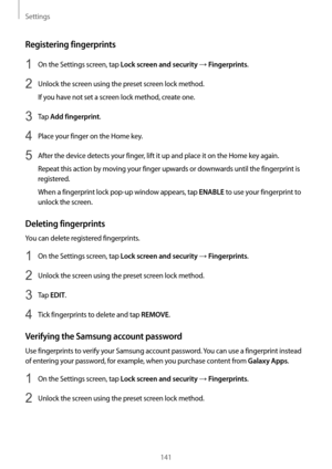 Page 141Settings
141
Registering fingerprints
1 On the Settings screen, tap Lock screen and security → Fingerprints.
2 Unlock the screen using the preset screen lock method.
If you have not set a screen lock method, create one.
3 Tap Add fingerprint.
4 Place your finger on the Home key.
5 After the device detects your finger, lift it up and place it on the Home key again.
Repeat this action by moving your finger upwards or downwards until the fingerprint is 
registered.
When a fingerprint lock pop-up window...