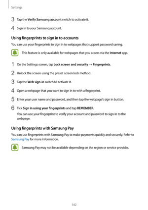 Page 142Settings
142
3 Tap the Verify Samsung account switch to activate it.
4 Sign in to your Samsung account.
Using fingerprints to sign in to accounts
You can use your fingerprints to sign in to webpages that support password saving.
This feature is only available for webpages that you access via the Internet app.
1 On the Settings screen, tap Lock screen and security → Fingerprints.
2 Unlock the screen using the preset screen lock method.
3 Tap the Web sign-in switch to activate it.
4 Open a webpage that you...