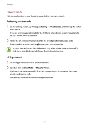 Page 144Settings
144
Private mode
Hide personal content in your device to prevent others from accessing it.
Activating private mode
1 On the Settings screen, tap Privacy and safety → Private mode, and then tap the switch 
to activate it.
If you are activating private mode for the first time, follow the on-screen instructions to 
set up a private mode access code.
2 Follow the on-screen instructions to enter the preset private mode access code.
Private mode is activated and the 
 icon appears on the status bar....
