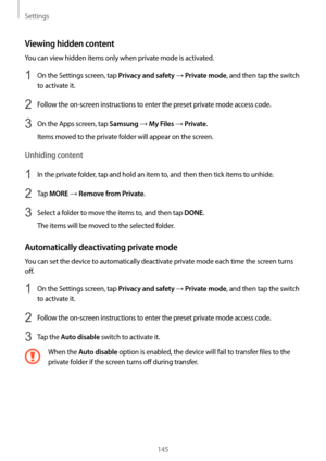 Page 145Settings
145
Viewing hidden content
You can view hidden items only when private mode is activated.
1 On the Settings screen, tap Privacy and safety → Private mode, and then tap the switch 
to activate it.
2 Follow the on-screen instructions to enter the preset private mode access code.
3 On the Apps screen, tap Samsung → My Files → Private.
Items moved to the private folder will appear on the screen.
Unhiding content
1 In the private folder, tap and hold an item to, and then then tick items to unhide.
2...