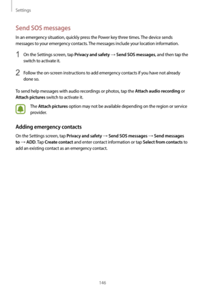 Page 146Settings
146
Send SOS messages
In an emergency situation, quickly press the Power key three times. The device sends 
messages to your emergency contacts. The messages include your location information.
1 On the Settings screen, tap Privacy and safety → Send SOS messages, and then tap the 
switch to activate it.
2 Follow the on-screen instructions to add emergency contacts if you have not already 
done so.
To send help messages with audio recordings or photos, tap the 
Attach audio recording or 
Attach...