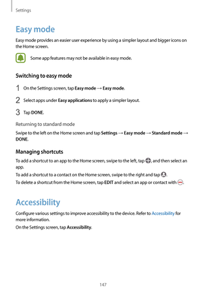 Page 147Settings
147
Easy mode
Easy mode provides an easier user experience by using a simpler layout and bigger icons on 
the Home screen.
Some app features may not be available in easy mode.
Switching to easy mode
1 On the Settings screen, tap Easy mode → Easy mode.
2 Select apps under Easy applications to apply a simpler layout.
3 Tap DONE.
Returning to standard mode
Swipe to the left on the Home screen and tap Settings → Easy mode → Standard mode → 
DONE.
Managing shortcuts
To add a shortcut to an app to the...