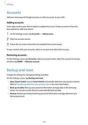 Page 148Settings
148
Accounts
Add your Samsung and Google accounts, or other accounts, to sync with.
Adding accounts
Some apps used on your device require a registered account. Create accounts to have the 
best experience with your device.
1 On the Settings screen, tap Accounts → Add account.
2 Select an account service.
3 Follow the on-screen instructions to complete the account setup.
To sync content with your accounts, select an account and select items to sync.
Removing accounts
On the Settings screen, tap...