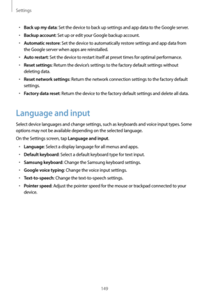 Page 149Settings
149
•	Back up my data: Set the device to back up settings and app data to the Google server.
•	Backup account: Set up or edit your Google backup account.
•	Automatic restore: Set the device to automatically restore settings and app data from 
the Google server when apps are reinstalled.
•	Auto restart: Set the device to restart itself at preset times for optimal performance.
•	Reset settings: Return the device’s settings to the factory default settings without 
deleting data.
•	Reset network...