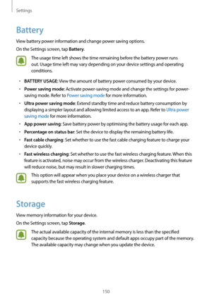 Page 150Settings
150
Battery
View battery power information and change power saving options.
On the Settings screen, tap 
Battery.
The usage time left shows the time remaining before the battery power runs 
out. Usage time left may vary depending on your device settings and operating 
conditions.
•	BATTERY USAGE: View the amount of battery power consumed by your device.
•	Power saving mode: Activate power-saving mode and change the settings for power-
saving mode. Refer to Power saving mode for more...