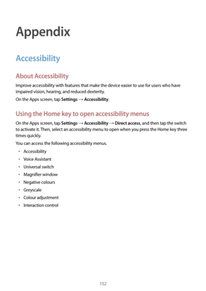 Page 152152
Appendix
Accessibility
About Accessibility
Improve accessibility with features that make the device easier to use for users who have 
impaired vision, hearing, and reduced dexterity.
On the Apps screen, tap 
Settings → Accessibility.
Using the Home key to open accessibility menus
On the Apps screen, tap Settings → Accessibility → Direct access, and then tap the switch 
to activate it. Then, select an accessibility menu to open when you press the Home key three 
times quickly.
You can access the...