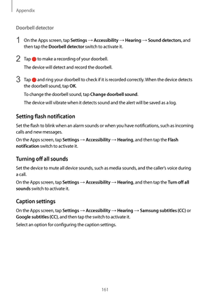 Page 161Appendix
161
Doorbell detector
1 On the Apps screen, tap Settings → Accessibility → Hearing → Sound detectors, and 
then tap the 
Doorbell detector switch to activate it.
2 Tap  to make a recording of your doorbell.
The device will detect and record the doorbell.
3 Tap  and ring your doorbell to check if it is recorded correctly. When the device detects 
the doorbell sound, tap 
OK.
To change the doorbell sound, tap 
Change doorbell sound.
The device will vibrate when it detects sound and the alert will...