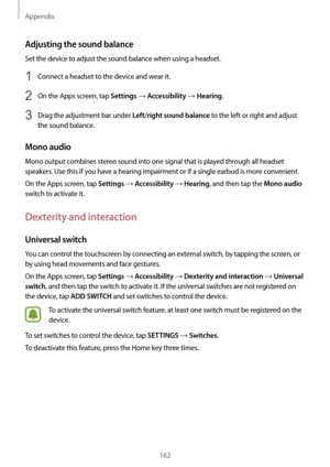 Page 162Appendix
162
Adjusting the sound balance
Set the device to adjust the sound balance when using a headset.
1 Connect a headset to the device and wear it.
2 On the Apps screen, tap Settings → Accessibility → Hearing.
3 Drag the adjustment bar under Left/right sound balance to the left or right and adjust 
the sound balance.
Mono audio
Mono output combines stereo sound into one signal that is played through all headset 
speakers. Use this if you have a hearing impairment or if a single earbud is more...