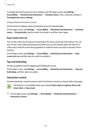 Page 164Appendix
164
To change the touch area and cursor settings, open the Apps screen, tap Settings → 
Accessibility → Dexterity and interaction → Assistant menu. Then, customise settings in 
Touchpad and cursor settings.
Using enhanced assistive menus
Set the device to display enhanced assistive menus for selected apps.
On the Apps screen, tap 
Settings → Accessibility → Dexterity and interaction → Assistant 
menu
 → Assistant plus, tap the switch to activate it, and then select apps.
Easy screen turn on
Turn...