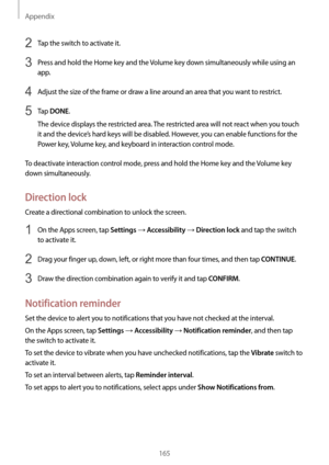 Page 165Appendix
165
2 Tap the switch to activate it.
3 Press and hold the Home key and the Volume key down simultaneously while using an 
app.
4 Adjust the size of the frame or draw a line around an area that you want to restrict.
5 Tap DONE.
The device displays the restricted area. The restricted area will not react when you touch 
it and the device’s hard keys will be disabled. However, you can enable functions for the 
Power key, Volume key, and keyboard in interaction control mode.
To deactivate interaction...