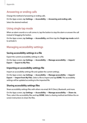 Page 166Appendix
166
Answering or ending calls
Change the method of answering or ending calls.
On the Apps screen, tap 
Settings → Accessibility → Answering and ending calls.
Select the desired method.
Using single tap mode
When an alarm sounds or a call comes in, tap the button to stop the alarm or answer the call 
instead of dragging the button.
On the Apps screen, tap 
Settings → Accessibility, and then tap the Single tap mode switch 
to activate it.
Managing accessibility settings
Saving accessibility...