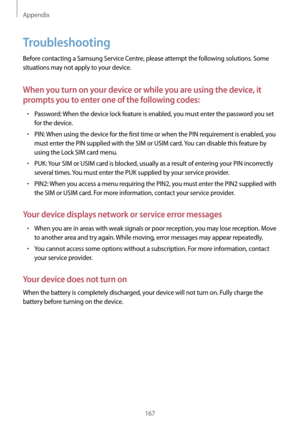 Page 167Appendix
167
Troubleshooting
Before contacting a Samsung Service Centre, please attempt the following solutions. Some 
situations may not apply to your device.
When you turn on your device or while you are using the device, it 
prompts you to enter one of the following codes:
•	Password: When the device lock feature is enabled, you must enter the password you set 
for the device.
•	PIN: When using the device for the first time or when the PIN requirement is enabled, you 
must enter the PIN supplied with...