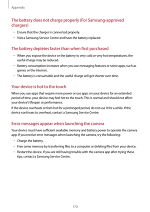 Page 170Appendix
170
The battery does not charge properly (For Samsung-approved 
chargers)
•	Ensure that the charger is connected properly.
•	Visit a Samsung Service Centre and have the battery replaced.
The battery depletes faster than when first purchased
•	When you expose the device or the battery to very cold or very hot temperatures, the 
useful charge may be reduced.
•	Battery consumption increases when you use messaging features or some apps, such as 
games or the Internet.
•	The battery is consumable and...