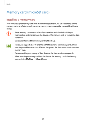Page 21Basics
21
Memory card (microSD card)
Installing a memory card
Your device accepts memory cards with maximum capacities of 200 GB. Depending on the 
memory card manufacturer and type, some memory cards may not be compatible with your 
device.
•	Some memory cards may not be fully compatible with the device. Using an 
incompatible card may damage the device or the memory card, or corrupt the data 
stored in it.
•	Use caution to insert the memory card right-side up.
•	The device supports the FAT and the...