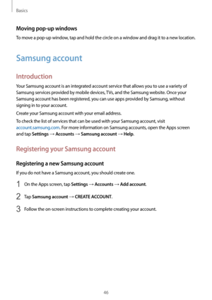 Page 46Basics
46
Moving pop-up windows
To move a pop-up window, tap and hold the circle on a window and drag it to a new location.
Samsung account
Introduction
Your Samsung account is an integrated account service that allows you to use a variety of 
Samsung services provided by mobile devices, TVs, and the Samsung website. Once your 
Samsung account has been registered, you can use apps provided by Samsung, without 
signing in to your account.
Create your Samsung account with your email address.
To check the...