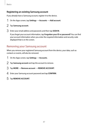 Page 47Basics
47
Registering an existing Samsung account
If you already have a Samsung account, register it to the device.
1 On the Apps screen, tap Settings → Accounts → Add account.
2 Tap Samsung account.
3 Enter your email address and password, and then tap SIGN IN.
If you forget your account information, tap 
Forgotten your ID or password? You can find 
your account information when you enter the required information and security code 
displayed that is on the screen.
Removing your Samsung account
When you...