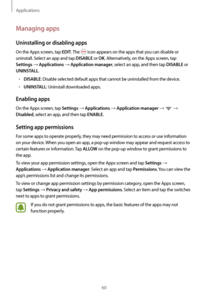 Page 60Applications
60
Managing apps
Uninstalling or disabling apps
On the Apps screen, tap EDIT. The  icon appears on the apps that you can disable or 
uninstall. Select an app and tap 
DISABLE or OK. Alternatively, on the Apps screen, tap 
Settings → Applications → Application manager, select an app, and then tap DISABLE or 
UNINSTALL.
•	DISABLE: Disable selected default apps that cannot be uninstalled from the device.
•	UNINSTALL: Uninstall downloaded apps.
Enabling apps
On the Apps screen, tap Settings →...