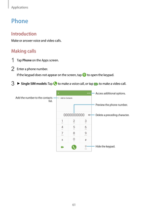 Page 61Applications
61
Phone
Introduction
Make or answer voice and video calls.
Making calls
1 Tap Phone on the Apps screen.
2 Enter a phone number.
If the keypad does not appear on the screen, tap 
 to open the keypad.
3 ► Single SIM models: Tap  to make a voice call, or tap  to make a video call.
Add the number to the contacts 
list.
Preview the phone number.
Hide the keypad.
Delete a preceding character.
Access additional options.   