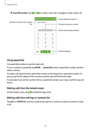 Page 62Applications
62
► Dual SIM models: Tap  or  to make a voice call, or tap  to make a video call.
Add the number to the contacts 
list. Preview the phone number.
Hide the keypad.
Delete a preceding character.
Access additional options.
Using speed dial
Set speed dial numbers to quickly make calls.
To set a number to speed dial, tap 
MORE → Speed dial, select a speed dial number, and then 
select a contact.
To make a call, tap and hold a speed dial number on the keypad. For speed dial numbers 10 
and up,...