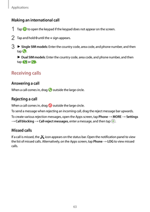 Page 63Applications
63
Making an international call
1 Tap  to open the keypad if the keypad does not appear on the screen.
2 Tap and hold 0 until the + sign appears.
3 ► Single SIM models: Enter the country code, area code, and phone number, and then 
tap 
.
►  Dual SIM models: Enter the country code, area code, and phone number, and then 
tap 
 or .
Receiving calls
Answering a call
When a call comes in, drag  outside the large circle.
Rejecting a call
When a call comes in, drag  outside the large circle.
To...