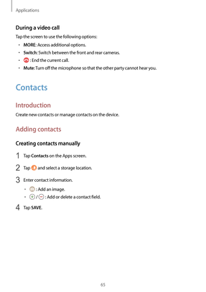 Page 65Applications
65
During a video call
Tap the screen to use the following options:
•	MORE: Access additional options.
•	Switch: Switch between the front and rear cameras.
•	 : End the current call.
•	Mute: Turn off the microphone so that the other party cannot hear you.
Contacts
Introduction
Create new contacts or manage contacts on the device.
Adding contacts
Creating contacts manually
1 Tap Contacts on the Apps screen.
2 Tap  and select a storage location.
3 Enter contact information.
•	 : Add an image....