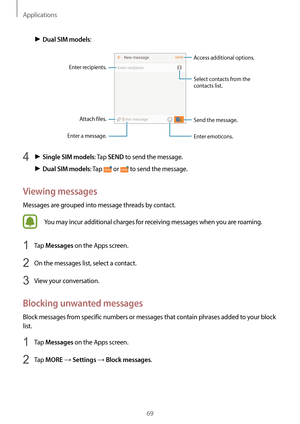 Page 69Applications
69
► Dual SIM models:
Access additional options.
Enter a message.
Select contacts from the 
contacts list.
Enter emoticons.
Enter recipients. Attach files. Send the message.
4 ► Single SIM models: Tap SEND to send the message.
► Dual SIM models: Tap  or  to send the message.
Viewing messages
Messages are grouped into message threads by contact.
You may incur additional charges for receiving messages when you are roaming.
1 Tap Messages on the Apps screen.
2 On the messages list, select a...