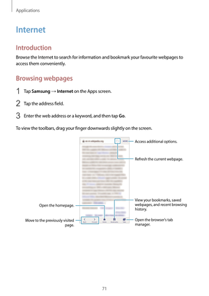 Page 71Applications
71
Internet
Introduction
Browse the Internet to search for information and bookmark your favourite webpages to 
access them conveniently.
Browsing webpages
1 Tap Samsung → Internet on the Apps screen.
2 Tap the address field.
3 Enter the web address or a keyword, and then tap Go.
To view the toolbars, drag your finger downwards slightly on the screen.
Open the homepage.
Move to the previously visited  page. Open the browsers tab 
manager. Access additional options.
Refresh the current...